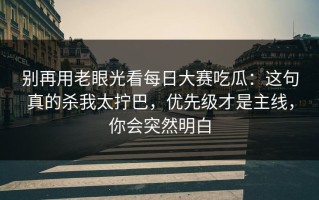 别再用老眼光看每日大赛吃瓜：这句真的杀我太拧巴，优先级才是主线，你会突然明白