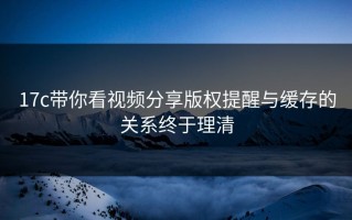 17c带你看视频分享版权提醒与缓存的关系终于理清