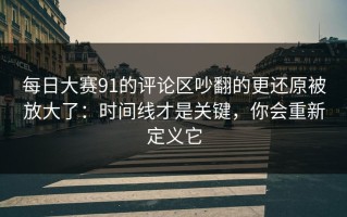每日大赛91的评论区吵翻的更还原被放大了：时间线才是关键，你会重新定义它