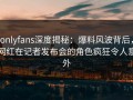 onlyfans深度揭秘：爆料风波背后，网红在记者发布会的角色疯狂令人意外