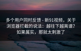 多个用户同时反馈 - 新91视频，关于浏览器拦截的说法：越往下越离谱？如果属实，那就太刺激了