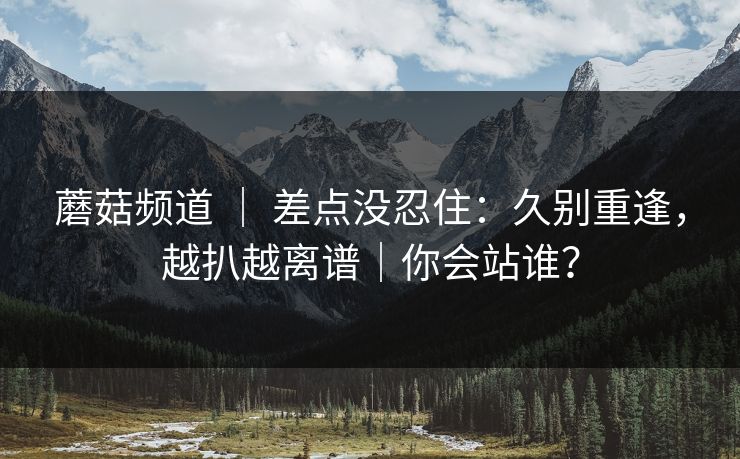 蘑菇频道 | 差点没忍住:久别重逢,越扒越离谱|你会站谁? 蘑菇频道 | 差点没忍住:久别重逢,越扒越离谱|你会站谁?