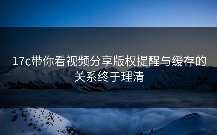 17c带你看视频分享版权提醒与缓存的关系终于理清 17c带你看视频分享版权提醒与缓存的关系终于理清