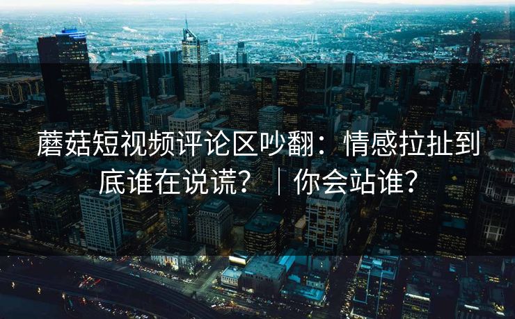 蘑菇短视频评论区吵翻:情感拉扯到底谁在说谎?|你会站谁? 蘑菇短视频评论区吵翻:情感拉扯到底谁在说谎?|你会站谁?