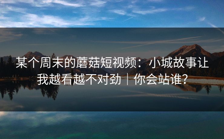 某个周末的蘑菇短视频:小城故事让我越看越不对劲|你会站谁?-第1张图片-杏吧夜间直播热门站 某个周末的蘑菇短视频:小城故事让我越看越不对劲|你会站谁?-第1张图片-杏吧夜间直播热门站