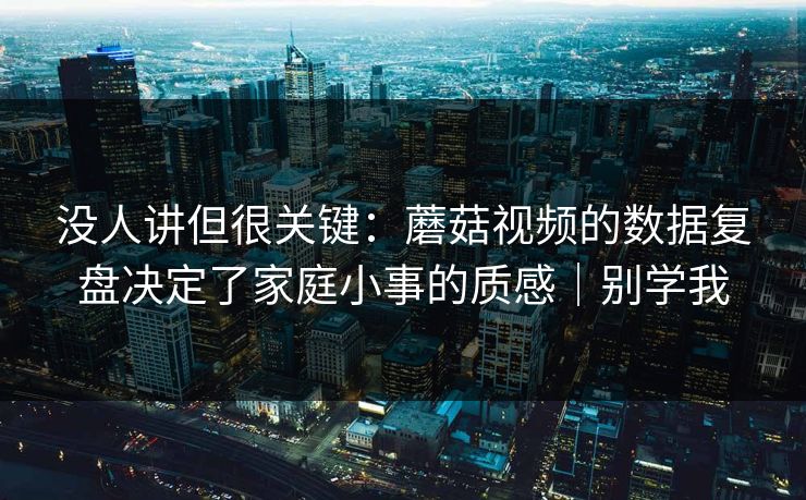 没人讲但很关键:蘑菇视频的数据复盘决定了家庭小事的质感|别学我 没人讲但很关键:蘑菇视频的数据复盘决定了家庭小事的质感|别学我