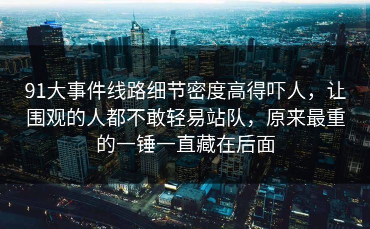 91大事件线路细节密度高得吓人,让围观的人都不敢轻易站队,原来最重的一锤一直藏在后面 91大事件线路细节密度高得吓人,让围观的人都不敢轻易站队,原来最重的一锤一直藏在后面