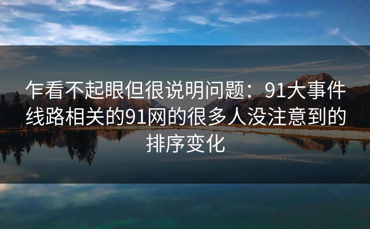 乍看不起眼但很说明问题：91大事件线路相关的91网的很多人没注意到的排序变化-第1张图片-杏吧夜间直播热门站