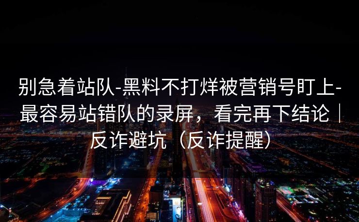 别急着站队-黑料不打烊被营销号盯上-最容易站错队的录屏,看完再下结论|反诈避坑(反诈提醒) 别急着站队-黑料不打烊被营销号盯上-最容易站错队的录屏,看完再下结论|反诈避坑(反诈提醒)
