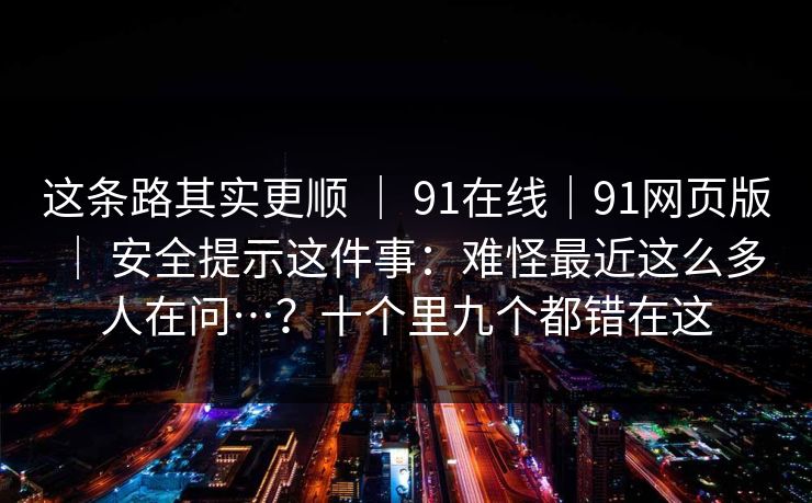 这条路其实更顺 | 91在线|91网页版 | 安全提示这件事:难怪最近这么多人在问…?十个里九个都错在这 这条路其实更顺 | 91在线|91网页版 | 安全提示这件事:难怪最近这么多人在问…?十个里九个都错在这
