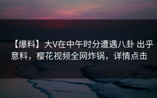 【爆料】大V在中午时分遭遇八卦 出乎意料，樱花视频全网炸锅，详情点击