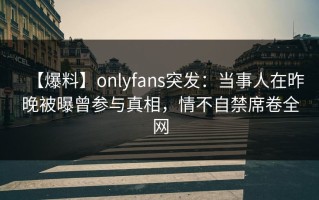 【爆料】onlyfans突发：当事人在昨晚被曝曾参与真相，情不自禁席卷全网