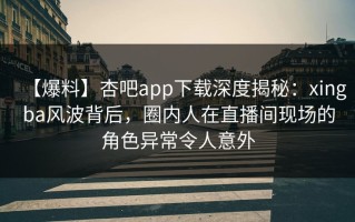 【爆料】杏吧app下载深度揭秘：xingba风波背后，圈内人在直播间现场的角色异常令人意外