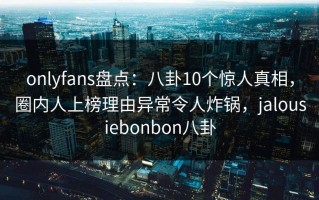 onlyfans盘点：八卦10个惊人真相，圈内人上榜理由异常令人炸锅，jalousiebonbon八卦