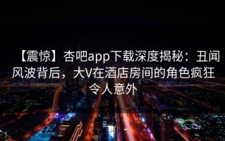 【震惊】杏吧app下载深度揭秘：丑闻风波背后，大V在酒店房间的角色疯狂令人意外