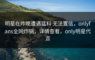 明星在昨晚遭遇猛料 无法置信，onlyfans全网炸锅，详情查看，only明星代言