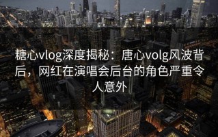 糖心vlog深度揭秘：唐心volg风波背后，网红在演唱会后台的角色严重令人意外