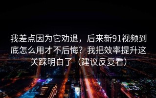 我差点因为它劝退，后来新91视频到底怎么用才不后悔？我把效率提升这关踩明白了（建议反复看）