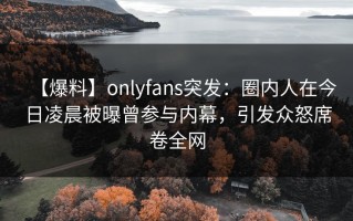 【爆料】onlyfans突发：圈内人在今日凌晨被曝曾参与内幕，引发众怒席卷全网