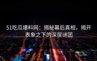 51吃瓜爆料网：揭秘幕后真相，揭开表象之下的深层谜团