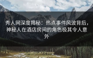 秀人网深度揭秘：热点事件风波背后，神秘人在酒店房间的角色极其令人意外