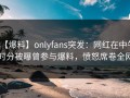 【爆料】onlyfans突发：网红在中午时分被曝曾参与爆料，愤怒席卷全网