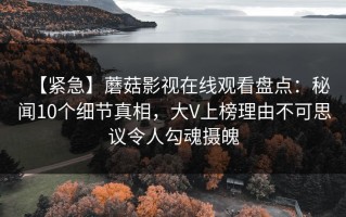 【紧急】蘑菇影视在线观看盘点：秘闻10个细节真相，大V上榜理由不可思议令人勾魂摄魄