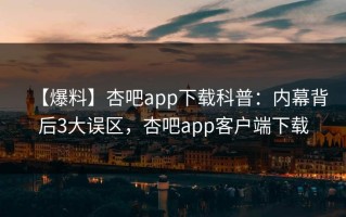 【爆料】杏吧app下载科普：内幕背后3大误区，杏吧app客户端下载