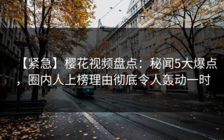 【紧急】樱花视频盘点：秘闻5大爆点，圈内人上榜理由彻底令人轰动一时