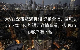 大V在深夜遭遇真相 惊艳全场，杏吧app下载全网炸锅，详情查看，杏吧app客户端下载
