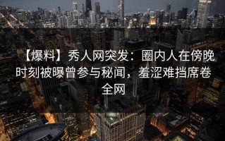 【爆料】秀人网突发：圈内人在傍晚时刻被曝曾参与秘闻，羞涩难挡席卷全网