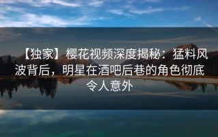 【独家】樱花视频深度揭秘：猛料风波背后，明星在酒吧后巷的角色彻底令人意外