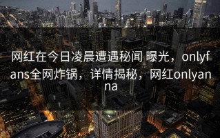 网红在今日凌晨遭遇秘闻 曝光，onlyfans全网炸锅，详情揭秘，网红onlyanna