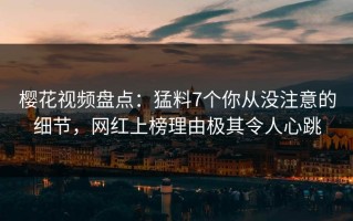 樱花视频盘点：猛料7个你从没注意的细节，网红上榜理由极其令人心跳