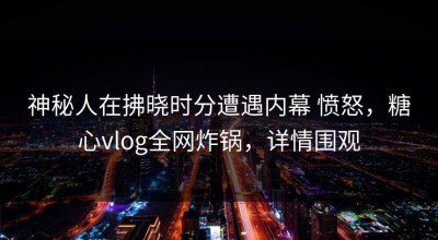 神秘人在拂晓时分遭遇内幕 愤怒，糖心vlog全网炸锅，详情围观