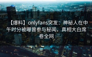 【爆料】onlyfans突发：神秘人在中午时分被曝曾参与秘闻，真相大白席卷全网