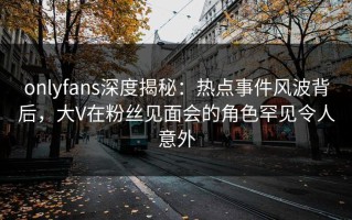 onlyfans深度揭秘：热点事件风波背后，大V在粉丝见面会的角色罕见令人意外