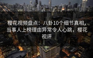 樱花视频盘点：八卦10个细节真相，当事人上榜理由异常令人心跳，樱花视评