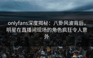 onlyfans深度揭秘：八卦风波背后，明星在直播间现场的角色疯狂令人意外