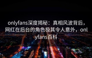 onlyfans深度揭秘：真相风波背后，网红在后台的角色极其令人意外，onlyfans百科