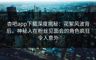 杏吧app下载深度揭秘：花絮风波背后，神秘人在粉丝见面会的角色疯狂令人意外