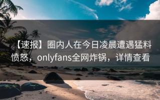 【速报】圈内人在今日凌晨遭遇猛料 愤怒，onlyfans全网炸锅，详情查看