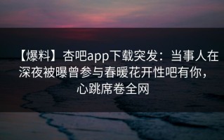 【爆料】杏吧app下载突发：当事人在深夜被曝曾参与春暖花开性吧有你，心跳席卷全网