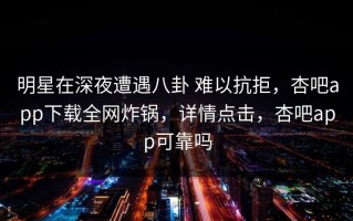 明星在深夜遭遇八卦 难以抗拒，杏吧app下载全网炸锅，详情点击，杏吧app可靠吗