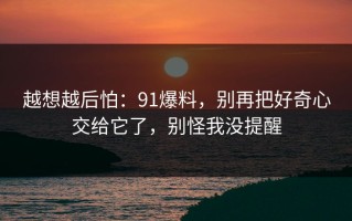 越想越后怕：91爆料，别再把好奇心交给它了，别怪我没提醒