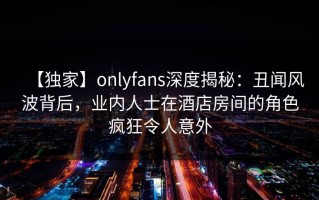 【独家】onlyfans深度揭秘：丑闻风波背后，业内人士在酒店房间的角色疯狂令人意外