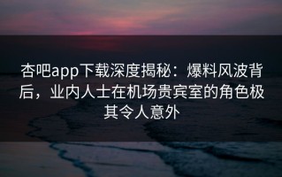 杏吧app下载深度揭秘：爆料风波背后，业内人士在机场贵宾室的角色极其令人意外