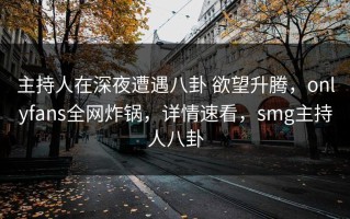 主持人在深夜遭遇八卦 欲望升腾，onlyfans全网炸锅，详情速看，smg主持人八卦