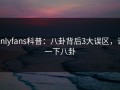 onlyfans科普：八卦背后3大误区，说一下八卦