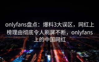 onlyfans盘点：爆料3大误区，网红上榜理由彻底令人刷屏不断，onlyfans上的中国网红